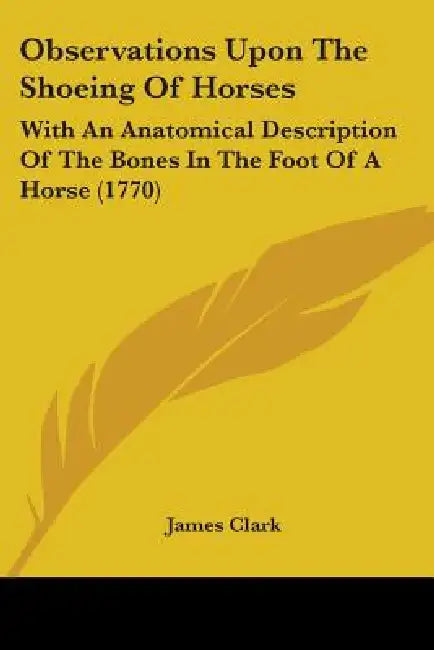 Observations Upon The Shoeing Of Horses: With An Anatomical Description Of The Bones In The Foot Of A Horse (1770) by James Clark