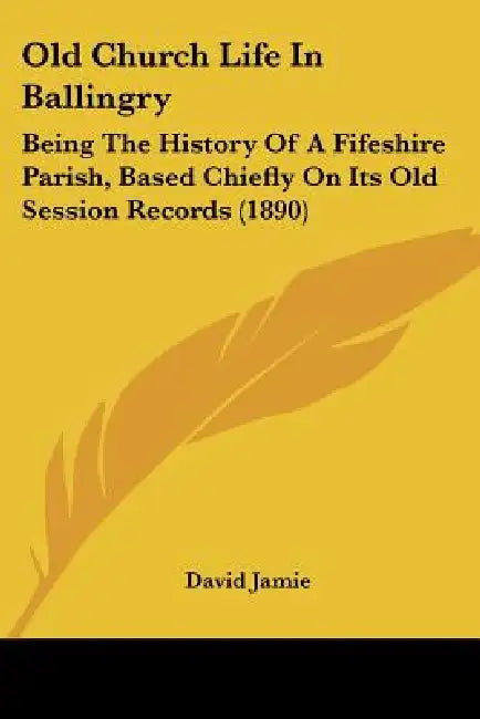 Old Church Life In Ballingry: Being The History Of A Fifeshire Parish, Based Chiefly On Its Old Session Records (1890) by David Jamie