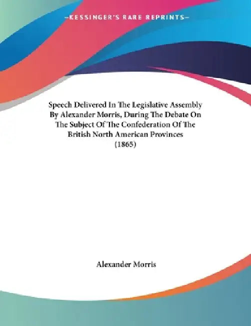 Speech Delivered In The Legislative Assembly By Alexander Morris, During The Debate On The Subject Of The Confederation Of The British North American by Alexander Morris