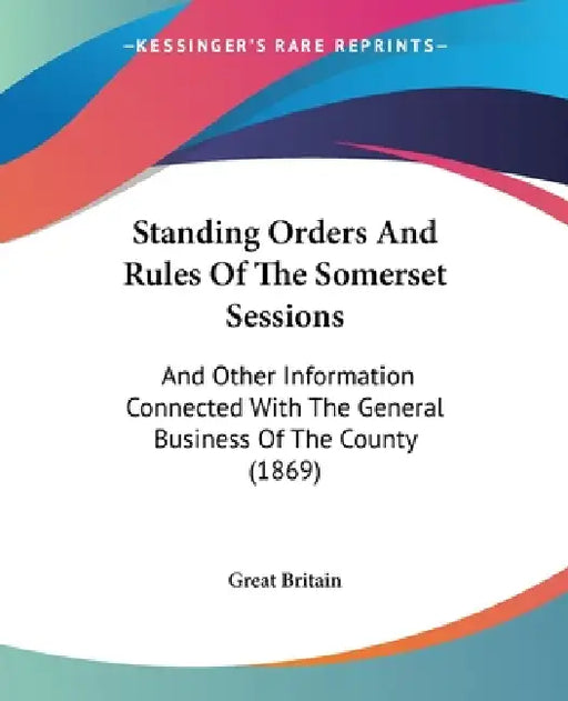 Standing Orders And Rules Of The Somerset Sessions: And Other Information Connected With The General Business Of The County (1869) by Great Britain