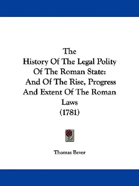 The History Of The Legal Polity Of The Roman State: And Of The Rise, Progress And Extent Of The Roman Laws (1781) by Thomas Bever