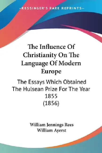 The Influence Of Christianity On The Language Of Modern Europe: The Essays Which Obtained The Hulsean Prize For The Year 1855 (1856) by William Jennings Rees, William Ayerst