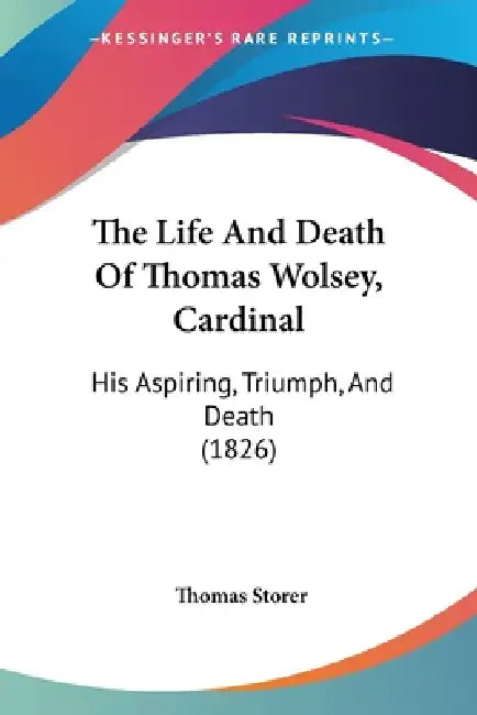 The Life And Death Of Thomas Wolsey, Cardinal: His Aspiring, Triumph, And Death (1826) by Thomas Storer