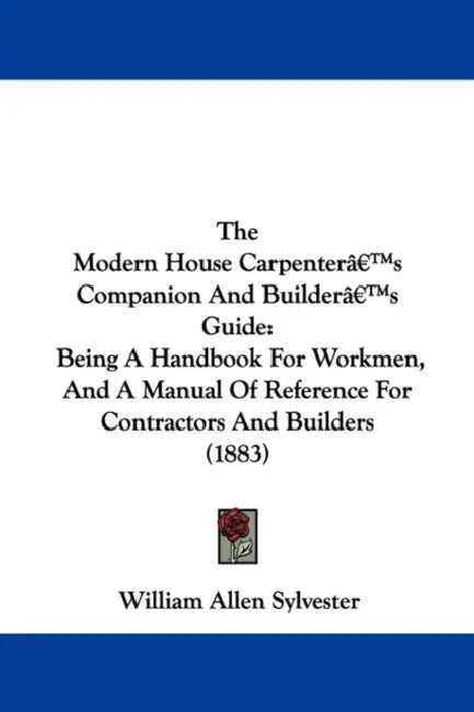 The Modern House Carpenter's Companion and Builder's Guide: Being a Handbook for Workmen, and a Manual of Reference for Contractors and Builders (1883 by William Allen Sylvester