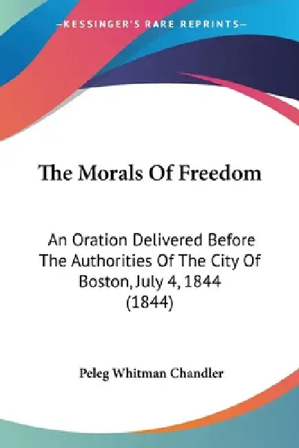 The Morals Of Freedom: An Oration Delivered Before The Authorities Of The City Of Boston, July 4, 1844 (1844) by Peleg Whitman Chandler