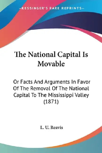 The National Capital Is Movable: Or Facts And Arguments In Favor Of The Removal Of The National Capital To The Mississippi Valley (1871) by L. U. Reavis