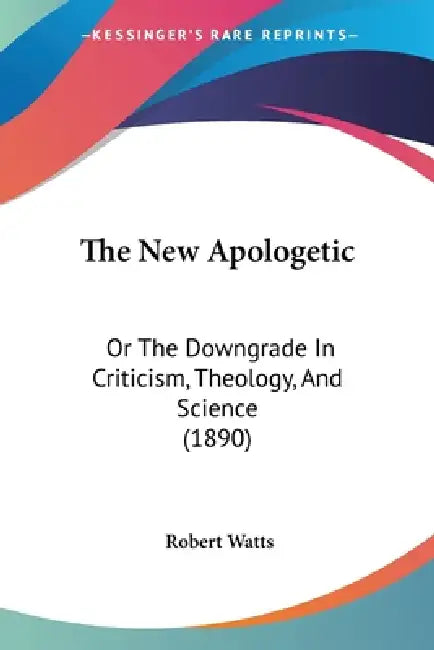 The New Apologetic: Or The Downgrade In Criticism, Theology, And Science (1890) by Robert Watts
