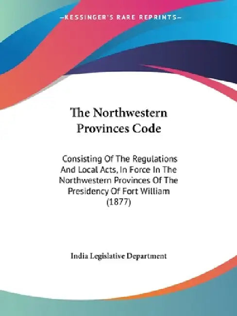The Northwestern Provinces Code: Consisting Of The Regulations And Local Acts, In Force In The Northwestern Provinces Of The Presidency Of Fort Willia by India Legislative Department