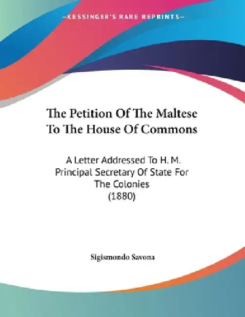 The Petition Of The Maltese To The House Of Commons: A Letter Addressed To H. M. Principal Secretary Of State For The Colonies (1880) by Sigismondo Savona
