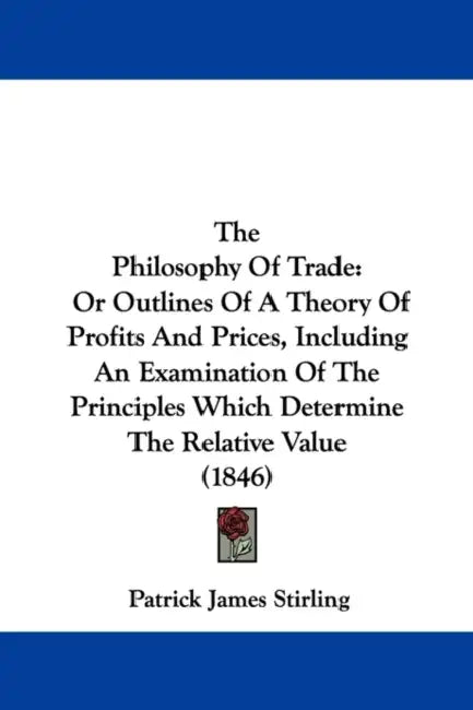 The Philosophy Of Trade: Or Outlines Of A Theory Of Profits And Prices, Including An Examination Of The Principles Which Determine The Relative Value by Patrick James Stirling
