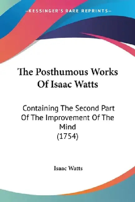 The Posthumous Works Of Isaac Watts: Containing The Second Part Of The Improvement Of The Mind (1754) by Isaac Watts