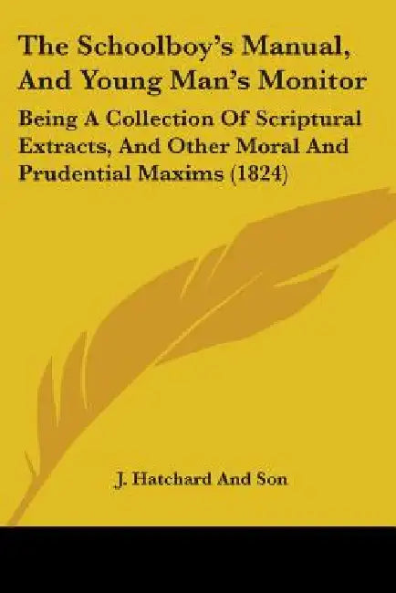 The Schoolboy's Manual, And Young Man's Monitor: Being A Collection Of Scriptural Extracts, And Other Moral And Prudential Maxims (1824) by J. Hatchard and Son