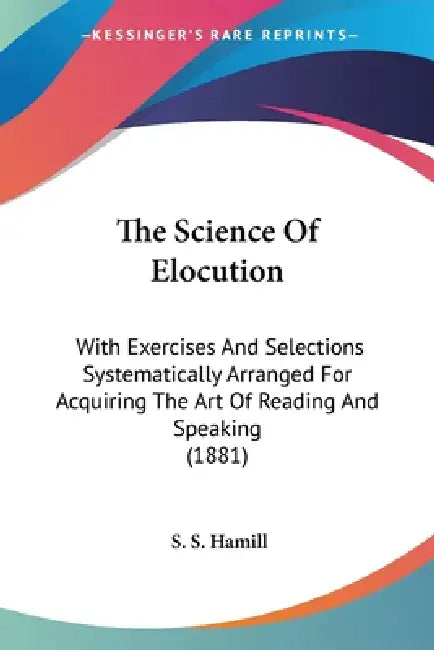 The Science Of Elocution: With Exercises And Selections Systematically Arranged For Acquiring The Art Of Reading And Speaking (1881) by S. S. Hamill