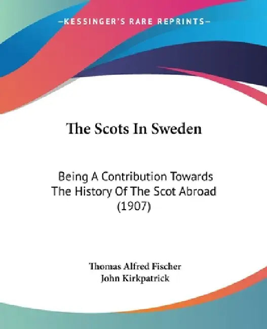 The Scots In Sweden: Being A Contribution Towards The History Of The Scot Abroad (1907) by Thomas Alfred Fischer, John Kirkpatrick