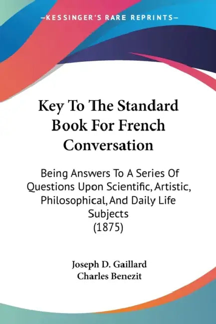 Key To The Standard Book For French Conversation: Being Answers To A Series Of Questions Upon Scientific, Artistic, Philosophical, And Daily Life Subj by Joseph D. Gaillard, Charles Benezit