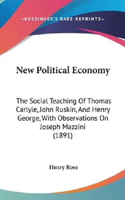 New Political Economy: The Social Teaching Of Thomas Carlyle, John Ruskin, And Henry George, With Observations On Joseph Mazzini (1891) by Henry Rose
