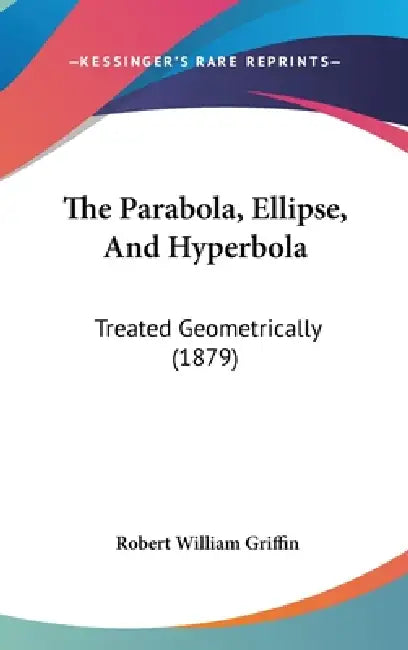 The Parabola, Ellipse, And Hyperbola: Treated Geometrically (1879) by Robert William Griffin