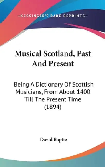 Musical Scotland, Past And Present: Being A Dictionary Of Scottish Musicians, From About 1400 Till The Present Time (1894) by David Baptie