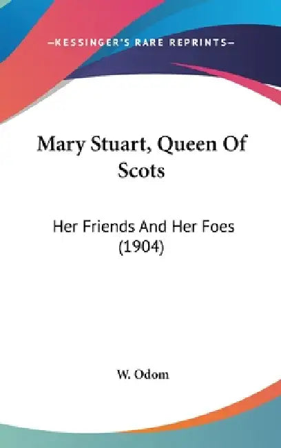 Mary Stuart, Queen Of Scots: Her Friends And Her Foes (1904) by W. Odom