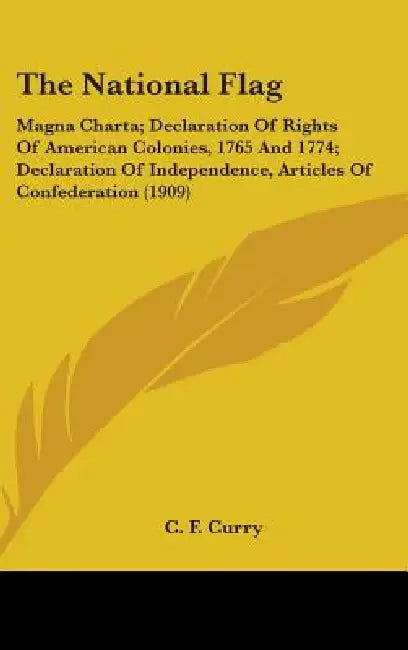 The National Flag: Magna Charta; Declaration Of Rights Of American Colonies, 1765 And 1774; Declaration Of Independence, Articles Of Confederation (19 by C. F. Curry