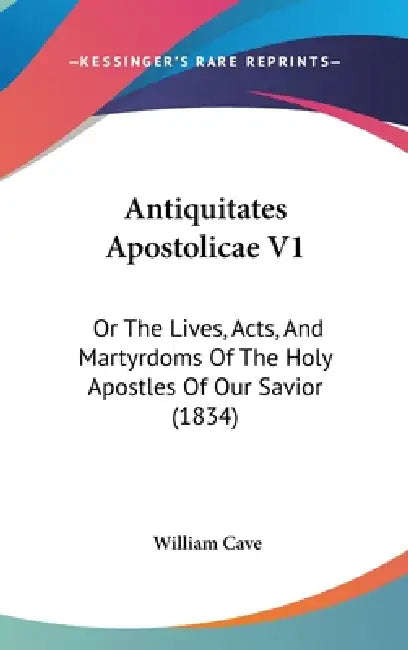 Antiquitates Apostolicae V1: Or The Lives, Acts, And Martyrdoms Of The Holy Apostles Of Our Savior (1834) by William Cave
