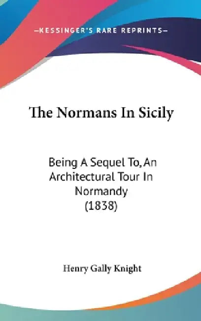 The Normans In Sicily: Being A Sequel To, An Architectural Tour In Normandy (1838) by Henry Gally Knight