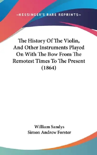 The History Of The Violin, And Other Instruments Played On With The Bow From The Remotest Times To The Present (1864) by William Sandys, Simon Andrew Forster