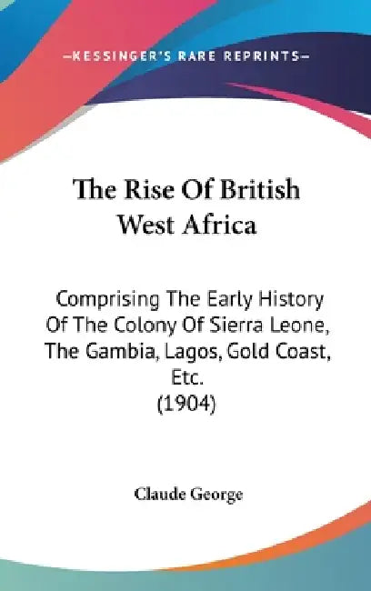 The Rise Of British West Africa: Comprising The Early History Of The Colony Of Sierra Leone, The Gambia, Lagos, Gold Coast, Etc. (1904) by Claude George