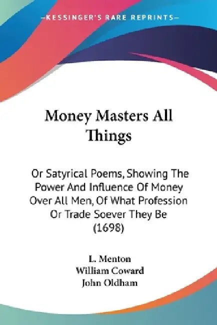 Money Masters All Things: Or Satyrical Poems, Showing The Power And Influence Of Money Over All Men, Of What Profession Or Trade Soever They Be (1698) by L. Menton, William Coward, John Oldham