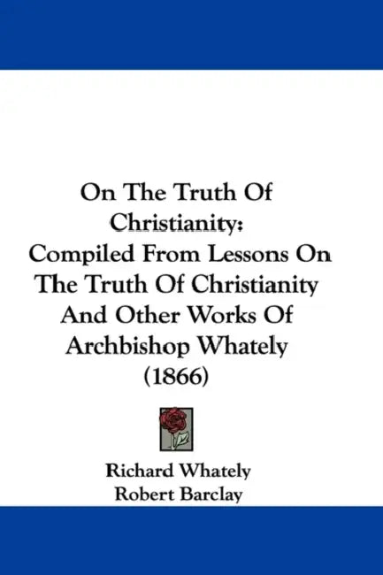 On The Truth Of Christianity: Compiled From Lessons On The Truth Of Christianity And Other Works Of Archbishop Whately (1866) by Richard Whately, Robert Barclay, Samuel Hinds