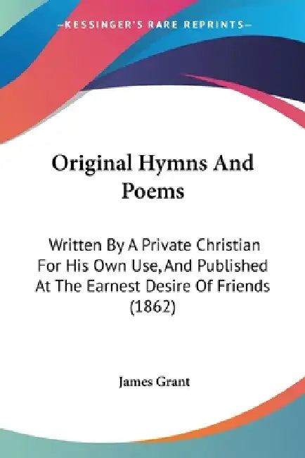 Original Hymns And Poems: Written By A Private Christian For His Own Use, And Published At The Earnest Desire Of Friends (1862) by James Grant