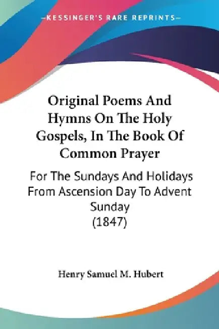 Original Poems And Hymns On The Holy Gospels, In The Book Of Common Prayer: For The Sundays And Holidays From Ascension Day To Advent Sunday (1847) by Henry Samuel M. Hubert