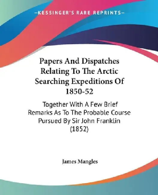 Papers And Dispatches Relating To The Arctic Searching Expeditions Of 1850-52: Together With A Few Brief Remarks As To The Probable Course Pursued By by James Mangles