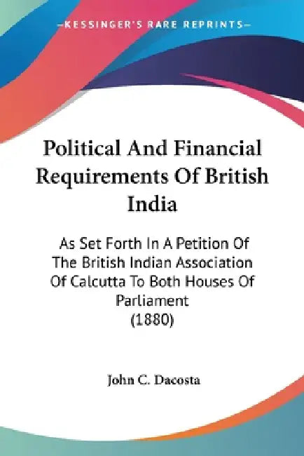 Political And Financial Requirements Of British India: As Set Forth In A Petition Of The British Indian Association Of Calcutta To Both Houses Of Parl by John Chalmers Da Costa