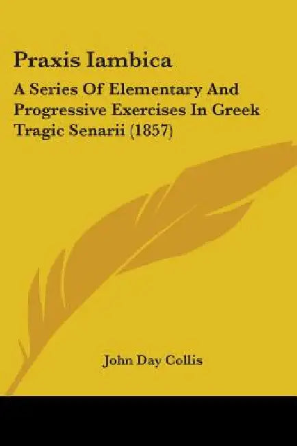 Praxis Iambica: A Series Of Elementary And Progressive Exercises In Greek Tragic Senarii (1857) by John Day Collis
