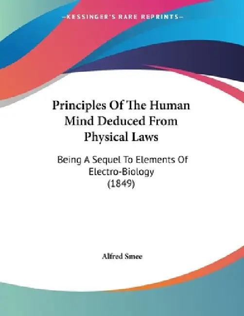 Principles Of The Human Mind Deduced From Physical Laws: Being A Sequel To Elements Of Electro-Biology (1849) by Alfred Smee