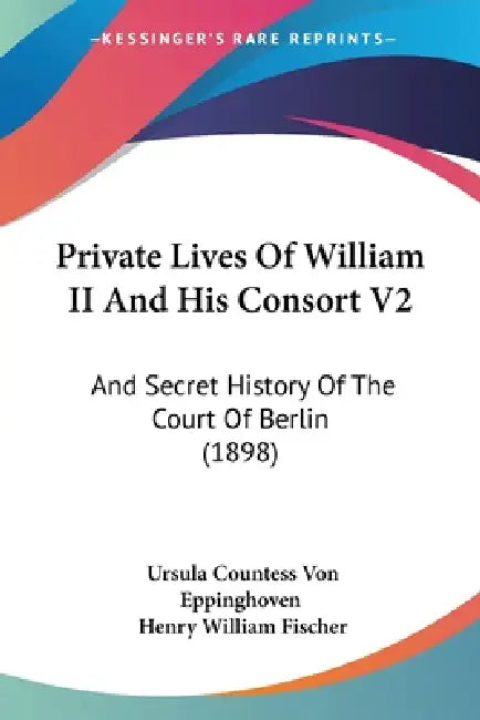 Private Lives Of William II And His Consort V2: And Secret History Of The Court Of Berlin (1898) by Ursula Countess Von Eppinghoven, Henry William Fischer