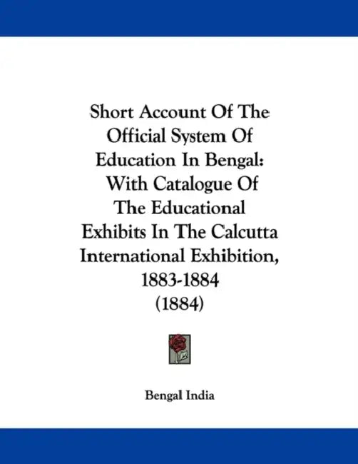 Short Account Of The Official System Of Education In Bengal: With Catalogue Of The Educational Exhibits In The Calcutta International Exhibition, 1883 by Bengal India