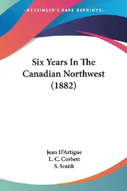 Six Years In The Canadian Northwest (1882) by Jean D'Artigue, L. C. Corbett, S. Smith