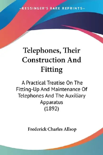 Telephones, Their Construction And Fitting: A Practical Treatise On The Fitting-Up And Maintenance Of Telephones And The Auxiliary Apparatus (1892) by Frederick Charles Allsop