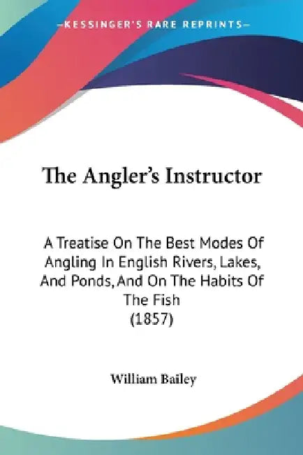 The Angler's Instructor: A Treatise On The Best Modes Of Angling In English Rivers, Lakes, And Ponds, And On The Habits Of The Fish (1857) by William Bailey
