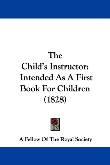 The Child's Instructor: Intended As A First Book For Children (1828) by A Fellow of the Royal Society