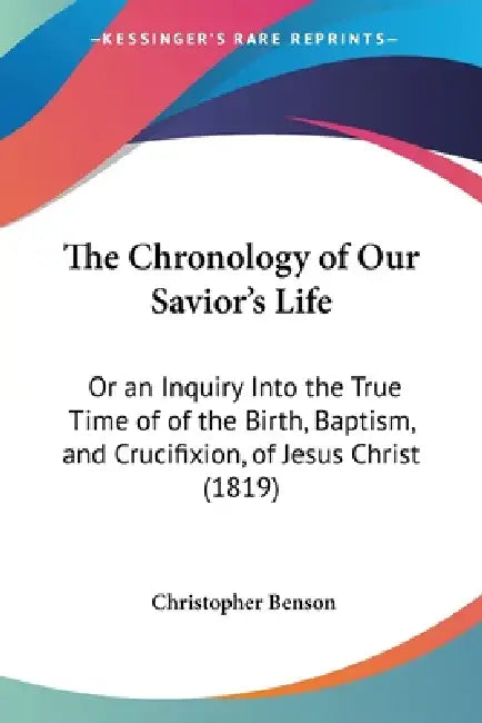 The Chronology of Our Savior's Life: Or an Inquiry Into the True Time of of the Birth, Baptism, and Crucifixion, of Jesus Christ (1819) by Christopher Benson