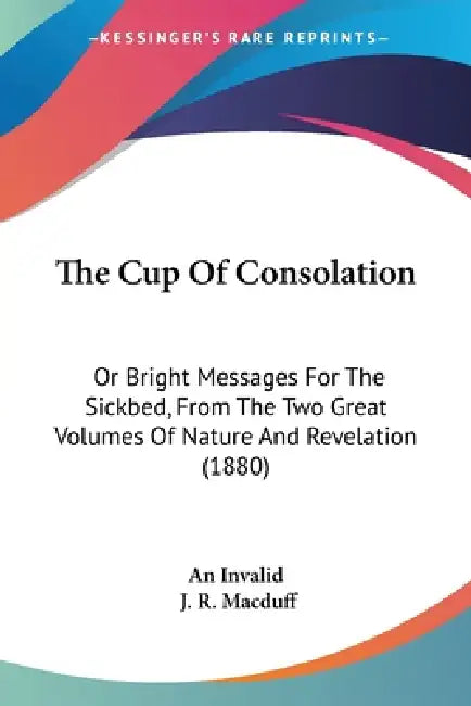 The Cup Of Consolation: Or Bright Messages For The Sickbed, From The Two Great Volumes Of Nature And Revelation (1880) by An Invalid, J. R. Macduff