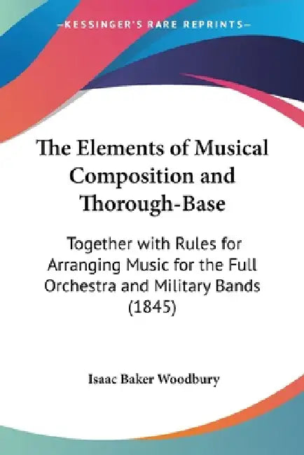 The Elements of Musical Composition and Thorough-Base: Together with Rules for Arranging Music for the Full Orchestra and Military Bands (1845) by Isaac Baker Woodbury