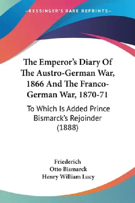 The Emperor's Diary Of The Austro-German War, 1866 And The Franco-German War, 1870-71: To Which Is Added Prince Bismarck's Rejoinder (1888) by Friederich, Otto Bismarck, Henry William Lucy