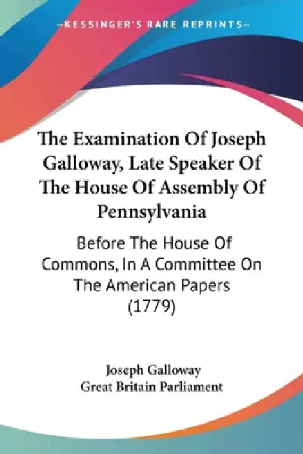 The Examination Of Joseph Galloway, Late Speaker Of The House Of Assembly Of Pennsylvania: Before The House Of Commons, In A Committee On The American by Joseph Galloway, Great Britain Parliament