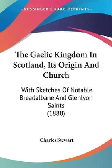 The Gaelic Kingdom In Scotland, Its Origin And Church: With Sketches Of Notable Breadalbane And Glenlyon Saints (1880) by Charles Stewart