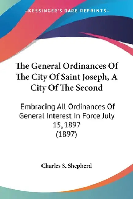 The General Ordinances Of The City Of Saint Joseph, A City Of The Second: Embracing All Ordinances Of General Interest In Force July 15, 1897 (1897) by Charles S Shepherd