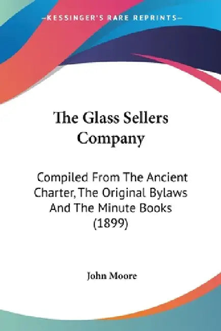 The Glass Sellers Company: Compiled From The Ancient Charter, The Original Bylaws And The Minute Books (1899) by John Moore